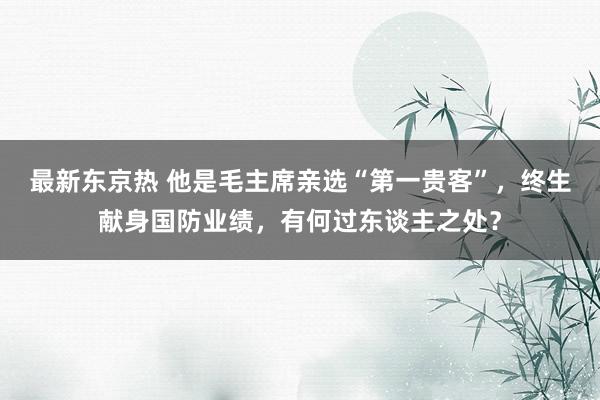 最新东京热 他是毛主席亲选“第一贵客”，终生献身国防业绩，有何过东谈主之处？