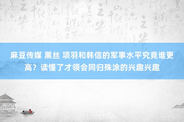 麻豆传媒 黑丝 项羽和韩信的军事水平究竟谁更高？读懂了才领会同归殊涂的兴趣兴趣