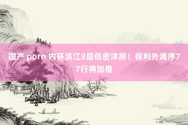 国产 porn 内环滨江8层低密洋房！保利外滩序77行将加推