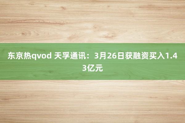 东京热qvod 天孚通讯：3月26日获融资买入1.43亿元