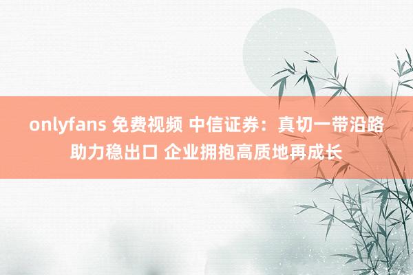onlyfans 免费视频 中信证券：真切一带沿路助力稳出口 企业拥抱高质地再成长