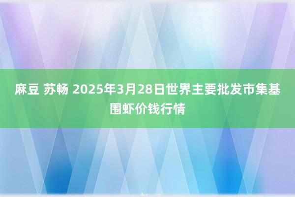 麻豆 苏畅 2025年3月28日世界主要批发市集基围虾价钱行情