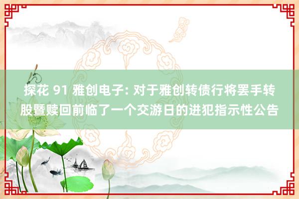 探花 91 雅创电子: 对于雅创转债行将罢手转股暨赎回前临了一个交游日的进犯指示性公告