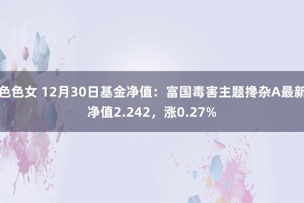 色色女 12月30日基金净值：富国毒害主题搀杂A最新净值2.242，涨0.27%