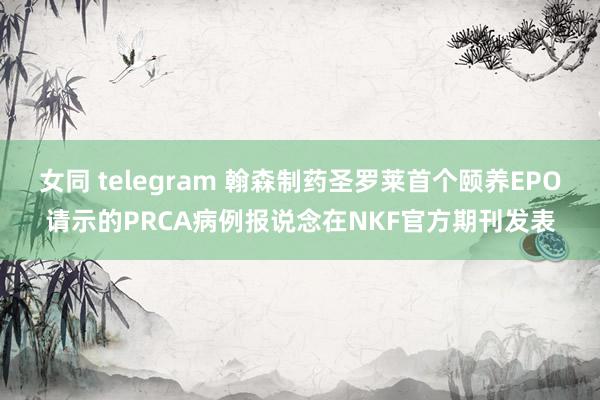 女同 telegram 翰森制药圣罗莱首个颐养EPO请示的PRCA病例报说念在NKF官方期刊发表