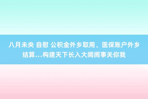 八月未央 自慰 公积金外乡取用、医保账户外乡结算…构建天下长入大阛阓事关你我