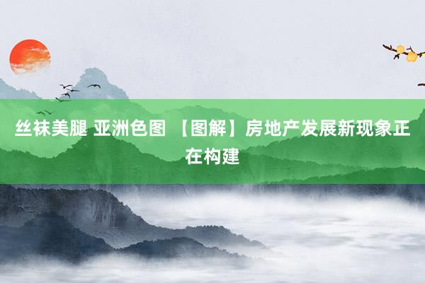 丝袜美腿 亚洲色图 【图解】房地产发展新现象正在构建