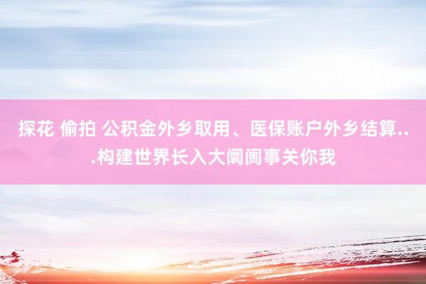 探花 偷拍 公积金外乡取用、医保账户外乡结算...构建世界长入大阛阓事关你我