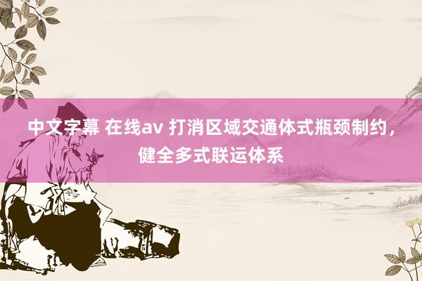 中文字幕 在线av 打消区域交通体式瓶颈制约，健全多式联运体系