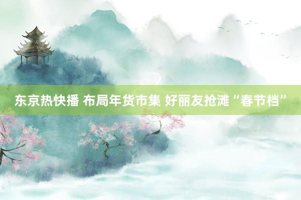 东京热快播 布局年货市集 好丽友抢滩“春节档”