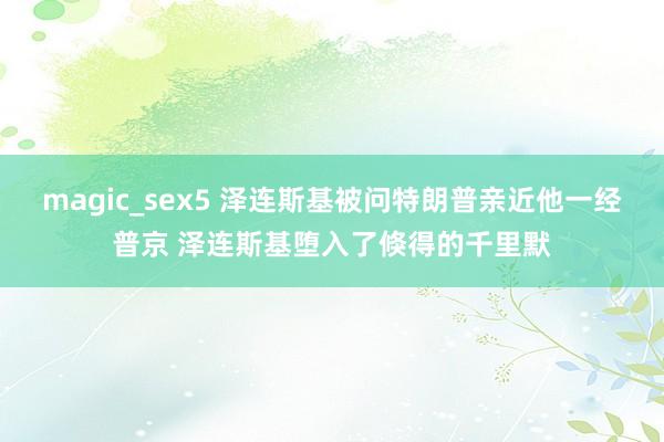 magic_sex5 泽连斯基被问特朗普亲近他一经普京 泽连斯基堕入了倏得的千里默
