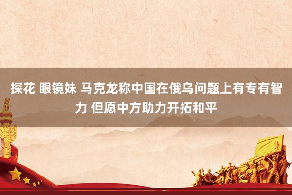 探花 眼镜妹 马克龙称中国在俄乌问题上有专有智力 但愿中方助力开拓和平