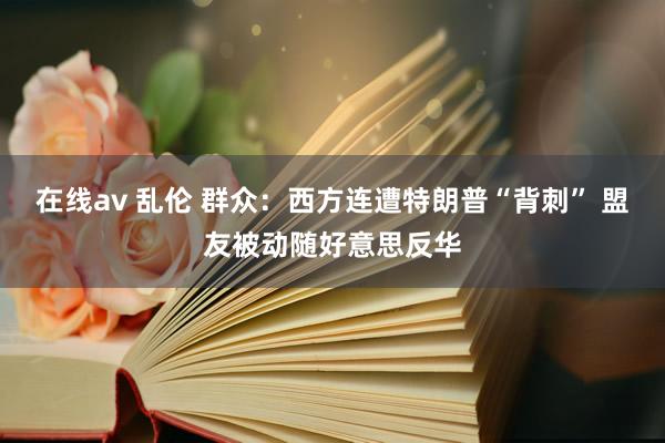 在线av 乱伦 群众：西方连遭特朗普“背刺” 盟友被动随好意思反华