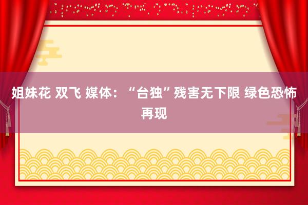 姐妹花 双飞 媒体：“台独”残害无下限 绿色恐怖再现