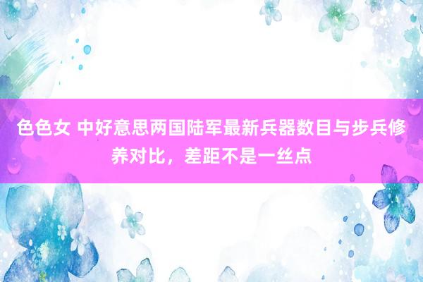 色色女 中好意思两国陆军最新兵器数目与步兵修养对比，差距不是一丝点