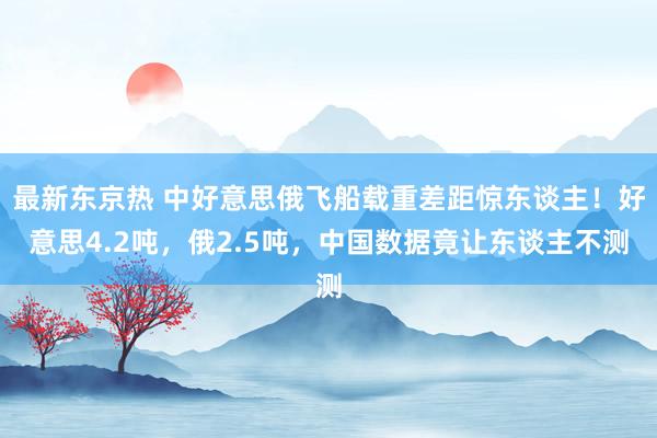 最新东京热 中好意思俄飞船载重差距惊东谈主！好意思4.2吨，俄2.5吨，中国数据竟让东谈主不测