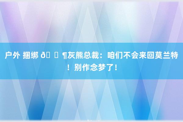 户外 捆绑 😶灰熊总裁：咱们不会来回莫兰特！别作念梦了！