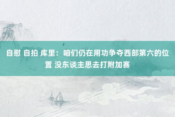 自慰 自拍 库里：咱们仍在用功争夺西部第六的位置 没东谈主思去打附加赛