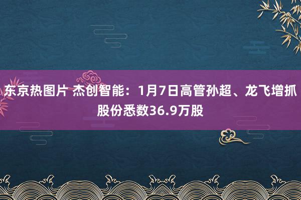 东京热图片 杰创智能：1月7日高管孙超、龙飞增抓股份悉数36.9万股