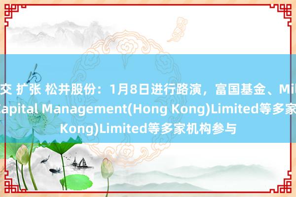 拳交 扩张 松井股份：1月8日进行路演，富国基金、Millennium Capital Management(Hong Kong)Limited等多家机构参与