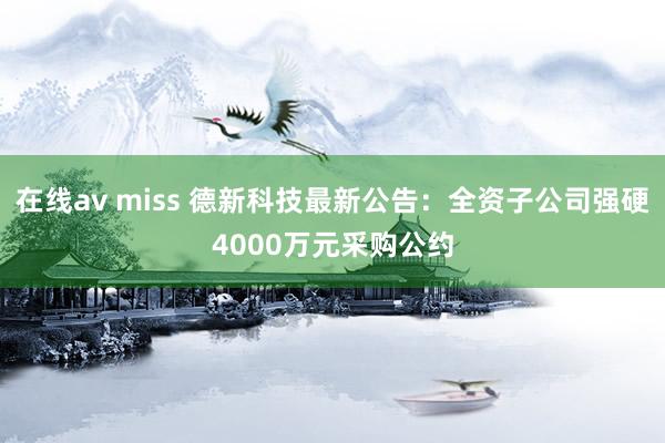 在线av miss 德新科技最新公告：全资子公司强硬4000万元采购公约
