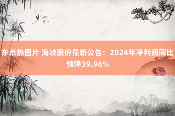 东京热图片 海峡股份最新公告：2024年净利润同比预降39.96%