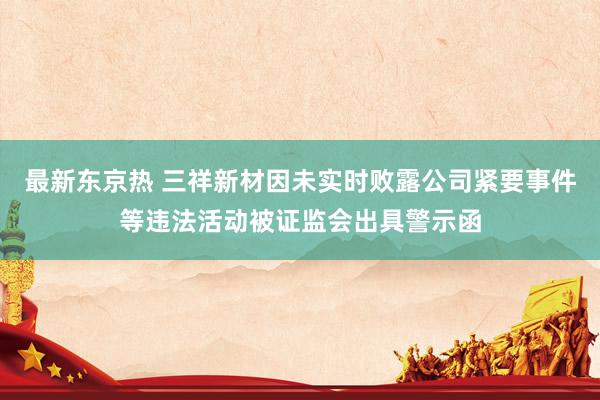 最新东京热 三祥新材因未实时败露公司紧要事件等违法活动被证监会出具警示函