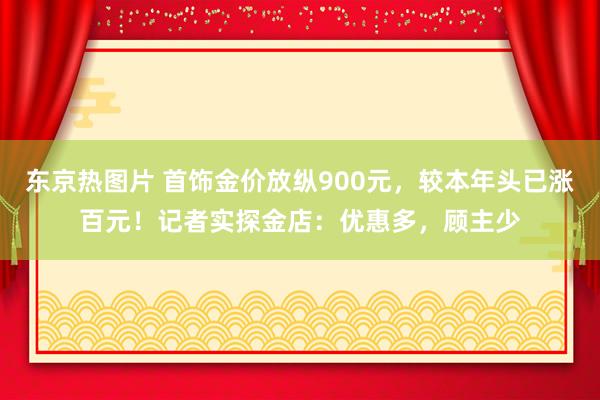 东京热图片 首饰金价放纵900元，较本年头已涨百元！记者实探金店：优惠多，顾主少