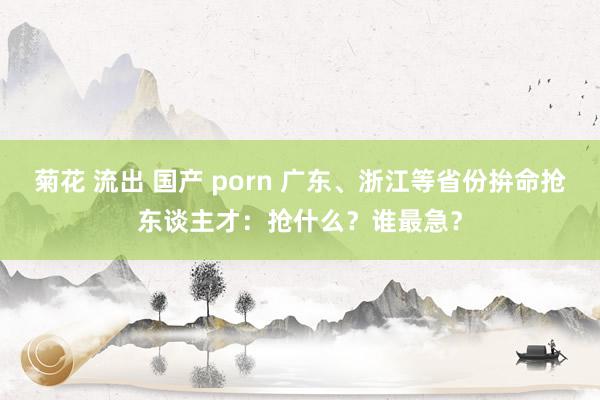 菊花 流出 国产 porn 广东、浙江等省份拚命抢东谈主才：抢什么？谁最急？