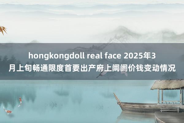 hongkongdoll real face 2025年3月上旬畅通限度首要出产府上阛阓价钱变动情况
