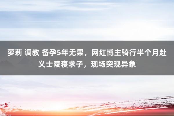 萝莉 调教 备孕5年无果，网红博主骑行半个月赴义士陵寝求子，现场突现异象