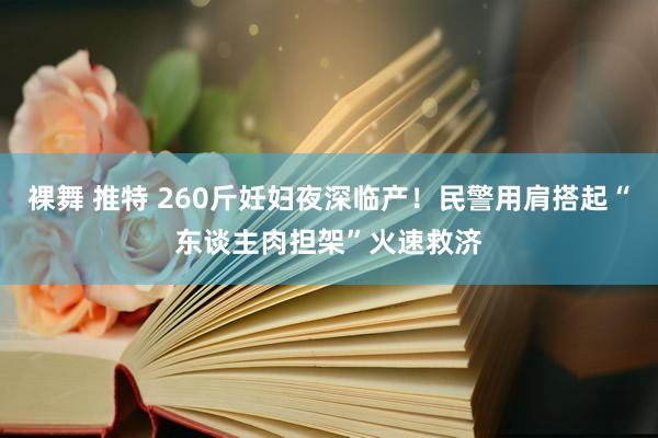 裸舞 推特 260斤妊妇夜深临产！民警用肩搭起“东谈主肉担架”火速救济
