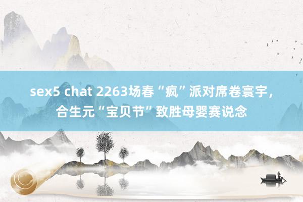 sex5 chat 2263场春“疯”派对席卷寰宇，合生元“宝贝节”致胜母婴赛说念