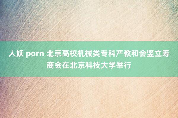 人妖 porn 北京高校机械类专科产教和会竖立筹商会在北京科技大学举行