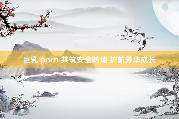 巨乳 porn 共筑安全防地 护航芳华成长