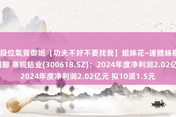 高段位氣質御姐【功夫不好不要找我】姐妹花~連體絲襪~大奶晃動~絲襪騷腳 寒锐钴业(300618.SZ)：2024年度净利润2.02亿元 拟10派1.5元