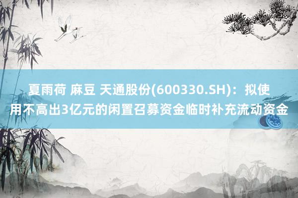 夏雨荷 麻豆 天通股份(600330.SH)：拟使用不高出3亿元的闲置召募资金临时补充流动资金