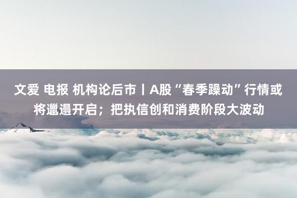 文爱 电报 机构论后市丨A股“春季躁动”行情或将邋遢开启；把执信创和消费阶段大波动