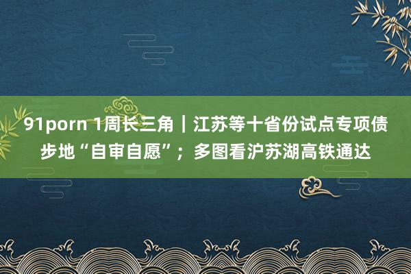 91porn 1周长三角｜江苏等十省份试点专项债步地“自审自愿”；多图看沪苏湖高铁通达