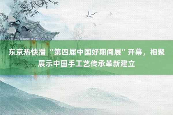 东京热快播 “第四届中国好期间展”开幕，相聚展示中国手工艺传承革新建立