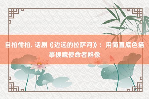 自拍偷拍. 话剧《边远的拉萨河》：用简直底色描摹援藏使命者群像