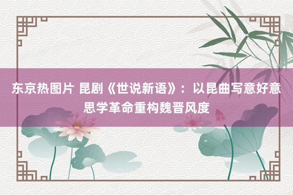 东京热图片 昆剧《世说新语》：以昆曲写意好意思学革命重构魏晋风度