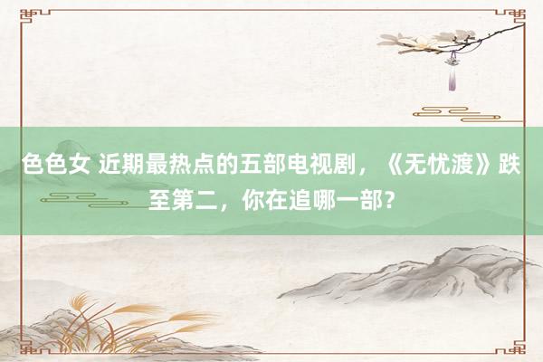 色色女 近期最热点的五部电视剧，《无忧渡》跌至第二，你在追哪一部？