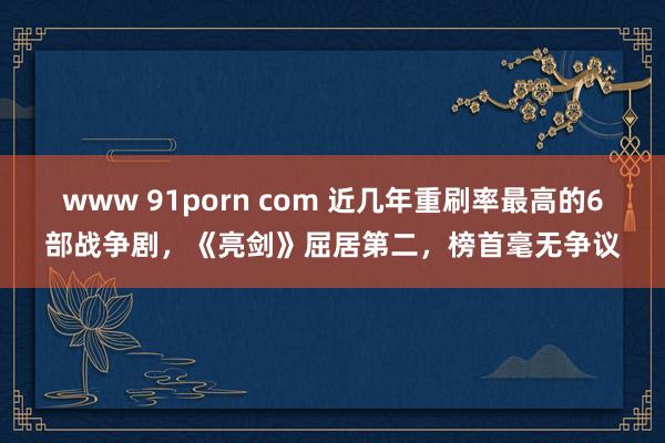 www 91porn com 近几年重刷率最高的6部战争剧，《亮剑》屈居第二，榜首毫无争议
