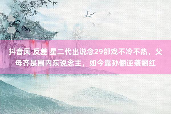 抖音风 反差 星二代出说念29部戏不冷不热，父母齐是圈内东说念主，如今靠孙俪逆袭翻红