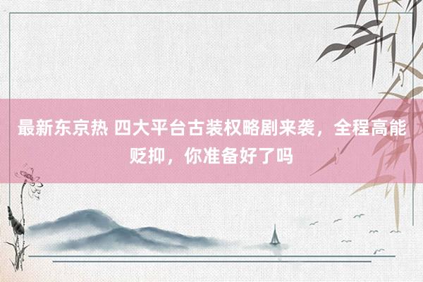 最新东京热 四大平台古装权略剧来袭，全程高能贬抑，你准备好了吗