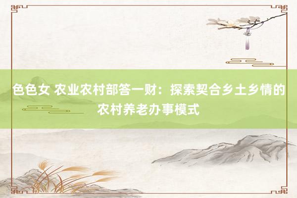 色色女 农业农村部答一财：探索契合乡土乡情的农村养老办事模式