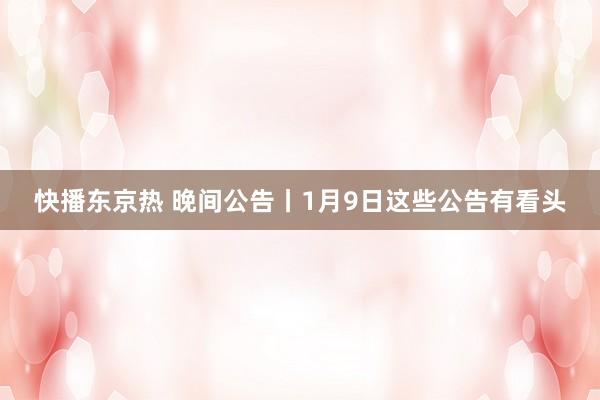快播东京热 晚间公告丨1月9日这些公告有看头