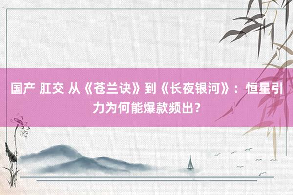 国产 肛交 从《苍兰诀》到《长夜银河》：恒星引力为何能爆款频出？