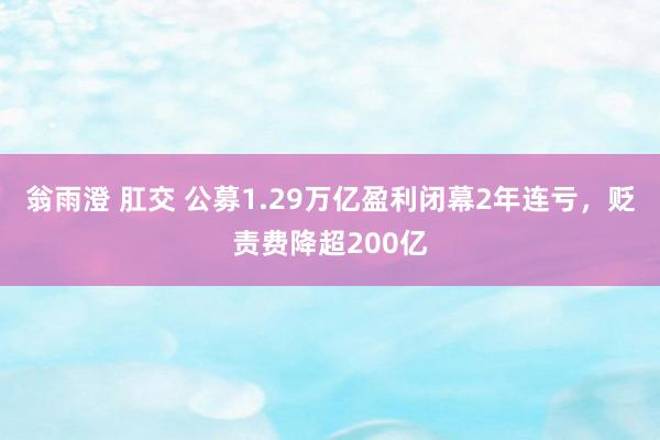 翁雨澄 肛交 公募1.29万亿盈利闭幕2年连亏，贬责费降超200亿